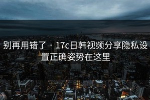 别再用错了 · 17c日韩视频分享隐私设置正确姿势在这里
