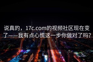 说真的，17c.com的视频社区现在变了——我有点心慌这一步你做对了吗？