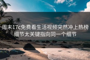 周末17c免费看生活视频突然冲上热榜细节太关键指向同一个细节