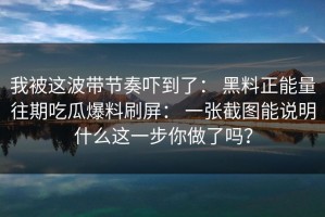 我被这波带节奏吓到了： 黑料正能量往期吃瓜爆料刷屏： 一张截图能说明什么这一步你做了吗？