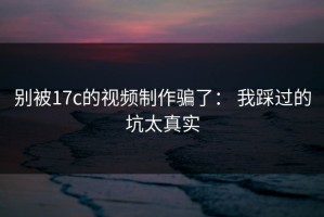 别被17c的视频制作骗了： 我踩过的坑太真实