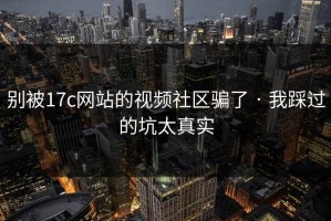 别被17c网站的视频社区骗了 · 我踩过的坑太真实