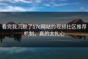 看完我沉默了17c网站的视频社区推荐机制，真的太扎心