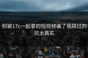 别被17c一起草的短视频骗了我踩过的坑太真实