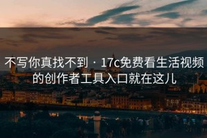 不写你真找不到 · 17c免费看生活视频的创作者工具入口就在这儿