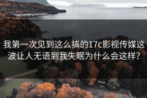 我第一次见到这么搞的17c影视传媒这波让人无语到我失眠为什么会这样？