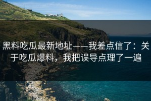 黑料吃瓜最新地址——我差点信了：关于吃瓜爆料，我把误导点理了一遍