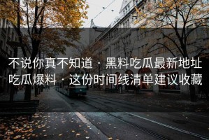 不说你真不知道 · 黑料吃瓜最新地址吃瓜爆料 · 这份时间线清单建议收藏