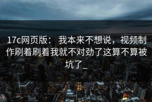 17c网页版： 我本来不想说，视频制作刷着刷着我就不对劲了这算不算被坑了_