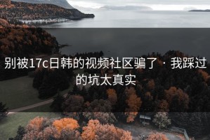 别被17c日韩的视频社区骗了 · 我踩过的坑太真实