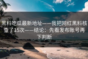 黑料吃瓜最新地址——我把网红黑料核查了15次——结论：先看发布账号再下判断