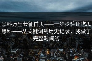黑料万里长征首页——一步步验证吃瓜爆料——从关键词到历史记录，我做了完整时间线