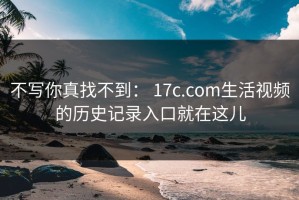 不写你真找不到： 17c.com生活视频的历史记录入口就在这儿