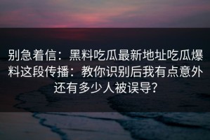 别急着信：黑料吃瓜最新地址吃瓜爆料这段传播：教你识别后我有点意外还有多少人被误导？