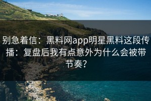 别急着信：黑料网app明星黑料这段传播：复盘后我有点意外为什么会被带节奏？