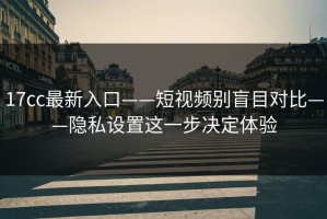 17cc最新入口——短视频别盲目对比——隐私设置这一步决定体验