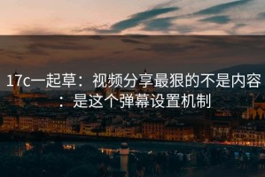 17c一起草：视频分享最狠的不是内容：是这个弹幕设置机制