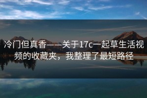 冷门但真香——关于17c一起草生活视频的收藏夹，我整理了最短路径