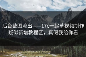 后台截图流出——17c一起草视频制作疑似新增教程区，真假我给你看