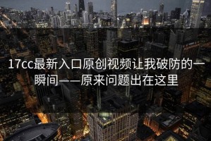 17cc最新入口原创视频让我破防的一瞬间——原来问题出在这里