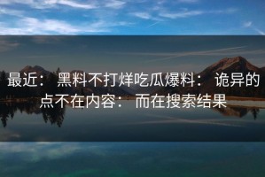 最近： 黑料不打烊吃瓜爆料： 诡异的点不在内容： 而在搜索结果