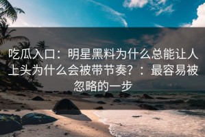 吃瓜入口：明星黑料为什么总能让人上头为什么会被带节奏？：最容易被忽略的一步