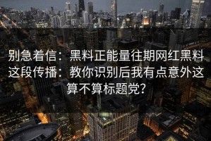 别急着信：黑料正能量往期网红黑料这段传播：教你识别后我有点意外这算不算标题党？