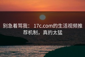 别急着骂我： 17c.com的生活视频推荐机制，真的太猛
