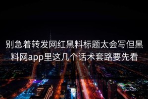 别急着转发网红黑料标题太会写但黑料网app里这几个话术套路要先看