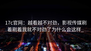 17c官网：越看越不对劲，影视传媒刷着刷着我就不对劲了为什么会这样_