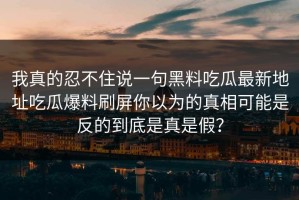 我真的忍不住说一句黑料吃瓜最新地址吃瓜爆料刷屏你以为的真相可能是反的到底是真是假？