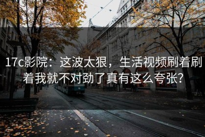 17c影院：这波太狠，生活视频刷着刷着我就不对劲了真有这么夸张？