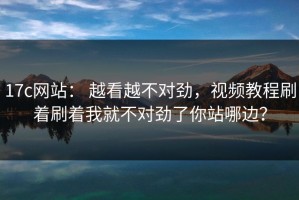 17c网站： 越看越不对劲，视频教程刷着刷着我就不对劲了你站哪边？