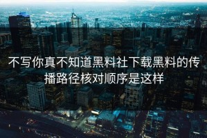 不写你真不知道黑料社下载黑料的传播路径核对顺序是这样