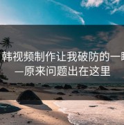 17c日韩视频制作让我破防的一瞬间——原来问题出在这里