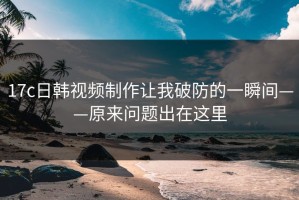 17c日韩视频制作让我破防的一瞬间——原来问题出在这里