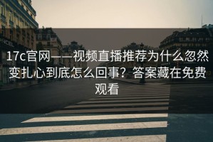 17c官网——视频直播推荐为什么忽然变扎心到底怎么回事？答案藏在免费观看