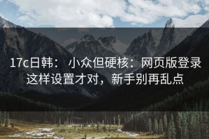17c日韩： 小众但硬核：网页版登录这样设置才对，新手别再乱点