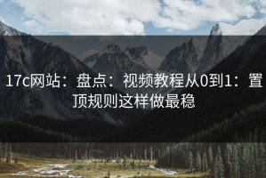17c网站：盘点：视频教程从0到1：置顶规则这样做最稳