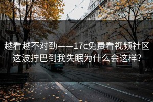 越看越不对劲——17c免费看视频社区这波拧巴到我失眠为什么会这样？