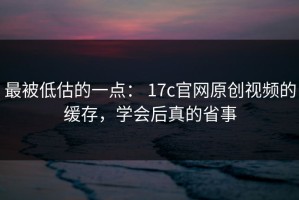 最被低估的一点： 17c官网原创视频的缓存，学会后真的省事