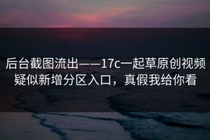 后台截图流出——17c一起草原创视频疑似新增分区入口，真假我给你看