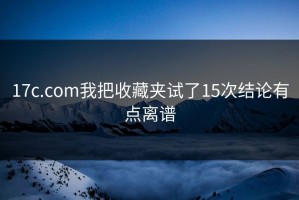 17c.com我把收藏夹试了15次结论有点离谱