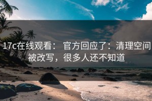 17c在线观看： 官方回应了：清理空间被改写，很多人还不知道
