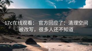 17c在线观看： 官方回应了：清理空间被改写，很多人还不知道