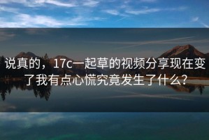 说真的，17c一起草的视频分享现在变了我有点心慌究竟发生了什么？