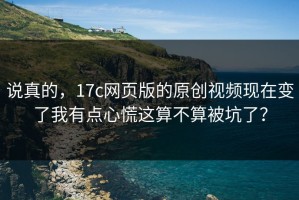说真的，17c网页版的原创视频现在变了我有点心慌这算不算被坑了？