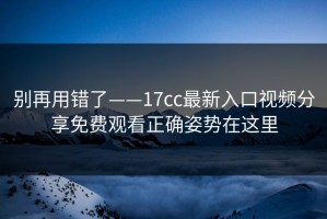 别再用错了——17cc最新入口视频分享免费观看正确姿势在这里