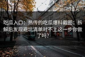 吃瓜入口：热传的吃瓜爆料截图：拆解后发现避坑清单对不上这一步你做了吗？