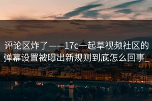 评论区炸了——17c一起草视频社区的弹幕设置被曝出新规则到底怎么回事_